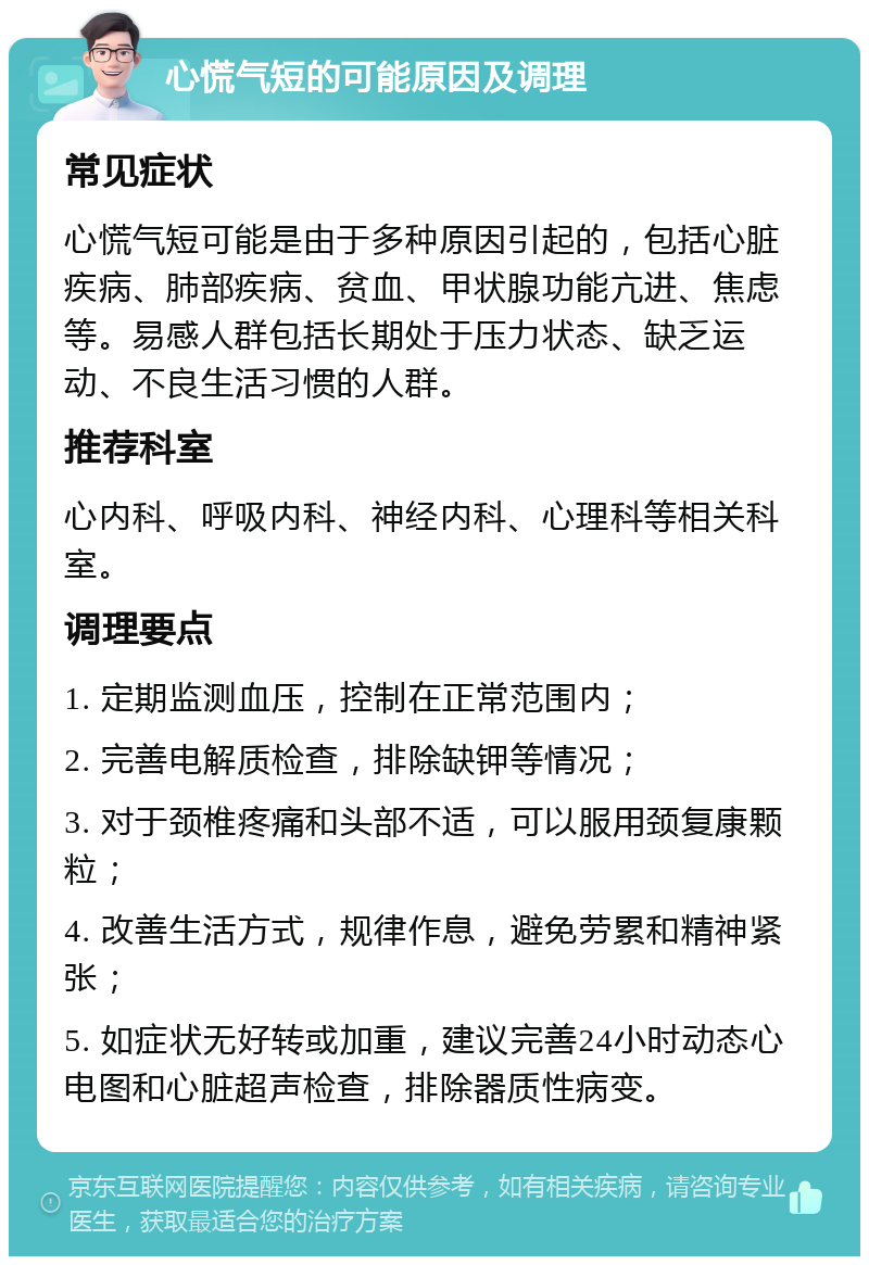 心慌气短的可能原因及调理 常见症状 心慌气短可能是由于多种原因引起的，包括心脏疾病、肺部疾病、贫血、甲状腺功能亢进、焦虑等。易感人群包括长期处于压力状态、缺乏运动、不良生活习惯的人群。 推荐科室 心内科、呼吸内科、神经内科、心理科等相关科室。 调理要点 1. 定期监测血压，控制在正常范围内； 2. 完善电解质检查，排除缺钾等情况； 3. 对于颈椎疼痛和头部不适，可以服用颈复康颗粒； 4. 改善生活方式，规律作息，避免劳累和精神紧张； 5. 如症状无好转或加重，建议完善24小时动态心电图和心脏超声检查，排除器质性病变。