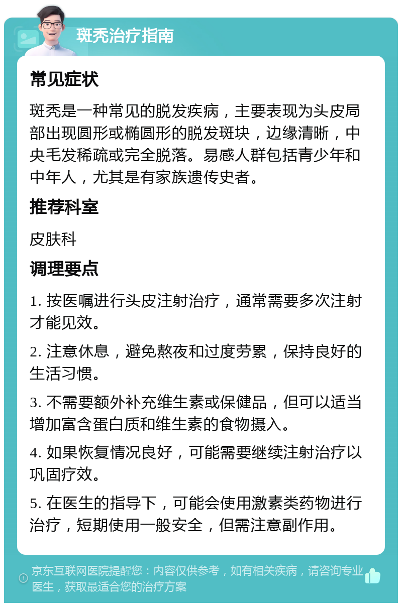 斑秃治疗指南 常见症状 斑秃是一种常见的脱发疾病，主要表现为头皮局部出现圆形或椭圆形的脱发斑块，边缘清晰，中央毛发稀疏或完全脱落。易感人群包括青少年和中年人，尤其是有家族遗传史者。 推荐科室 皮肤科 调理要点 1. 按医嘱进行头皮注射治疗，通常需要多次注射才能见效。 2. 注意休息，避免熬夜和过度劳累，保持良好的生活习惯。 3. 不需要额外补充维生素或保健品，但可以适当增加富含蛋白质和维生素的食物摄入。 4. 如果恢复情况良好，可能需要继续注射治疗以巩固疗效。 5. 在医生的指导下，可能会使用激素类药物进行治疗，短期使用一般安全，但需注意副作用。