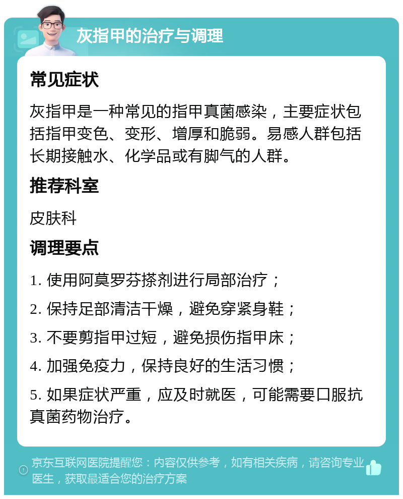 灰指甲的治疗与调理 常见症状 灰指甲是一种常见的指甲真菌感染，主要症状包括指甲变色、变形、增厚和脆弱。易感人群包括长期接触水、化学品或有脚气的人群。 推荐科室 皮肤科 调理要点 1. 使用阿莫罗芬搽剂进行局部治疗； 2. 保持足部清洁干燥，避免穿紧身鞋； 3. 不要剪指甲过短，避免损伤指甲床； 4. 加强免疫力，保持良好的生活习惯； 5. 如果症状严重，应及时就医，可能需要口服抗真菌药物治疗。