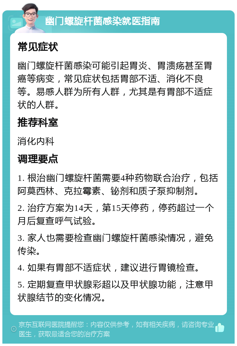 幽门螺旋杆菌感染就医指南 常见症状 幽门螺旋杆菌感染可能引起胃炎、胃溃疡甚至胃癌等病变，常见症状包括胃部不适、消化不良等。易感人群为所有人群，尤其是有胃部不适症状的人群。 推荐科室 消化内科 调理要点 1. 根治幽门螺旋杆菌需要4种药物联合治疗，包括阿莫西林、克拉霉素、铋剂和质子泵抑制剂。 2. 治疗方案为14天，第15天停药，停药超过一个月后复查呼气试验。 3. 家人也需要检查幽门螺旋杆菌感染情况，避免传染。 4. 如果有胃部不适症状，建议进行胃镜检查。 5. 定期复查甲状腺彩超以及甲状腺功能，注意甲状腺结节的变化情况。