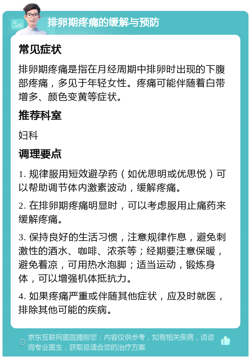 排卵期疼痛的缓解与预防 常见症状 排卵期疼痛是指在月经周期中排卵时出现的下腹部疼痛，多见于年轻女性。疼痛可能伴随着白带增多、颜色变黄等症状。 推荐科室 妇科 调理要点 1. 规律服用短效避孕药（如优思明或优思悦）可以帮助调节体内激素波动，缓解疼痛。 2. 在排卵期疼痛明显时，可以考虑服用止痛药来缓解疼痛。 3. 保持良好的生活习惯，注意规律作息，避免刺激性的酒水、咖啡、浓茶等；经期要注意保暖，避免着凉，可用热水泡脚；适当运动，锻炼身体，可以增强机体抵抗力。 4. 如果疼痛严重或伴随其他症状，应及时就医，排除其他可能的疾病。