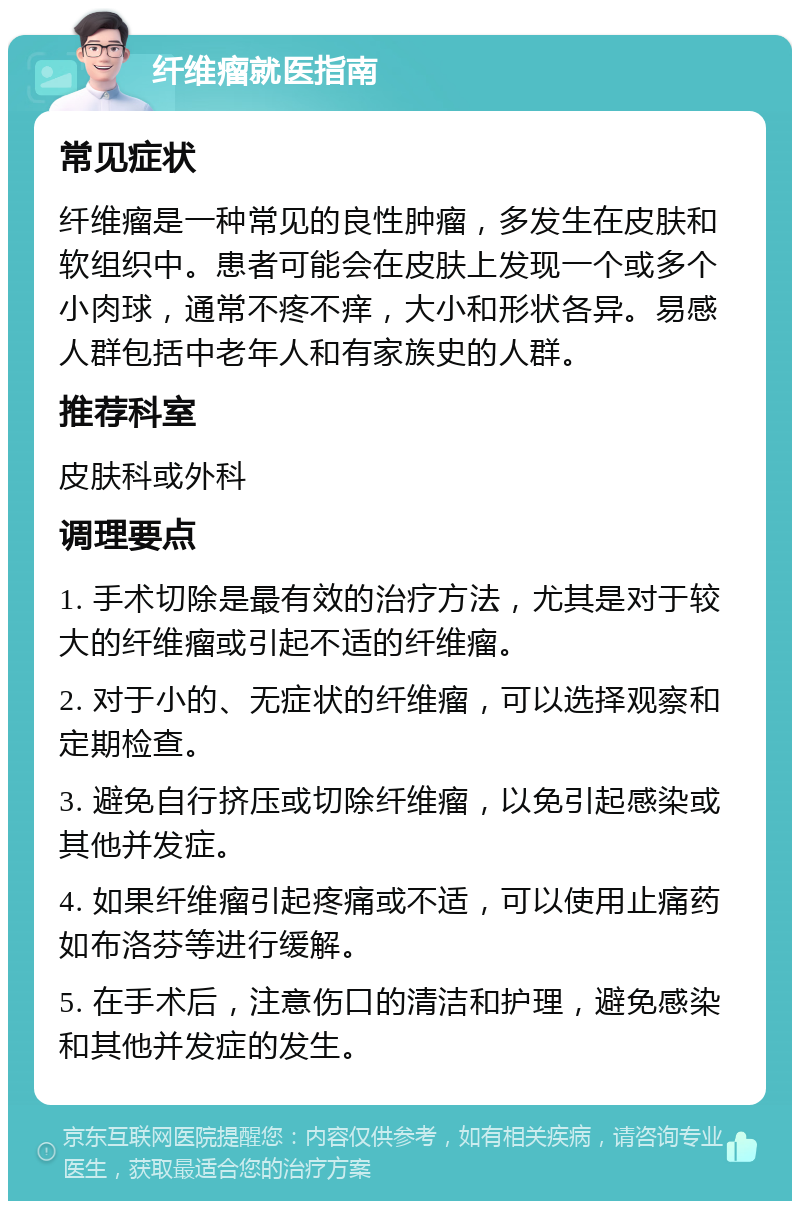 纤维瘤就医指南 常见症状 纤维瘤是一种常见的良性肿瘤，多发生在皮肤和软组织中。患者可能会在皮肤上发现一个或多个小肉球，通常不疼不痒，大小和形状各异。易感人群包括中老年人和有家族史的人群。 推荐科室 皮肤科或外科 调理要点 1. 手术切除是最有效的治疗方法，尤其是对于较大的纤维瘤或引起不适的纤维瘤。 2. 对于小的、无症状的纤维瘤，可以选择观察和定期检查。 3. 避免自行挤压或切除纤维瘤，以免引起感染或其他并发症。 4. 如果纤维瘤引起疼痛或不适，可以使用止痛药如布洛芬等进行缓解。 5. 在手术后，注意伤口的清洁和护理，避免感染和其他并发症的发生。