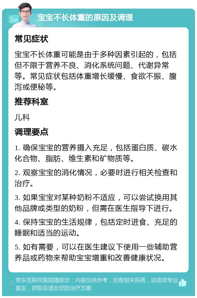 宝宝不长体重的原因及调理 常见症状 宝宝不长体重可能是由于多种因素引起的，包括但不限于营养不良、消化系统问题、代谢异常等。常见症状包括体重增长缓慢、食欲不振、腹泻或便秘等。 推荐科室 儿科 调理要点 1. 确保宝宝的营养摄入充足，包括蛋白质、碳水化合物、脂肪、维生素和矿物质等。 2. 观察宝宝的消化情况，必要时进行相关检查和治疗。 3. 如果宝宝对某种奶粉不适应，可以尝试换用其他品牌或类型的奶粉，但需在医生指导下进行。 4. 保持宝宝的生活规律，包括定时进食、充足的睡眠和适当的运动。 5. 如有需要，可以在医生建议下使用一些辅助营养品或药物来帮助宝宝增重和改善健康状况。