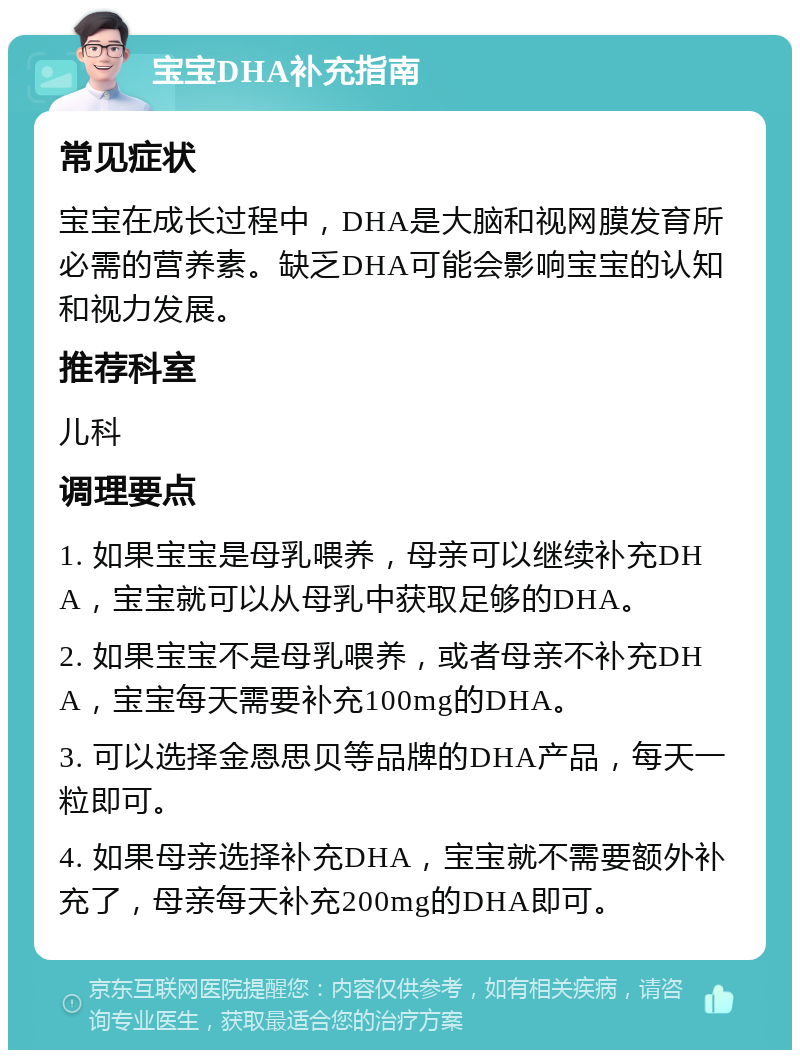 宝宝DHA补充指南 常见症状 宝宝在成长过程中，DHA是大脑和视网膜发育所必需的营养素。缺乏DHA可能会影响宝宝的认知和视力发展。 推荐科室 儿科 调理要点 1. 如果宝宝是母乳喂养，母亲可以继续补充DHA，宝宝就可以从母乳中获取足够的DHA。 2. 如果宝宝不是母乳喂养，或者母亲不补充DHA，宝宝每天需要补充100mg的DHA。 3. 可以选择金恩思贝等品牌的DHA产品，每天一粒即可。 4. 如果母亲选择补充DHA，宝宝就不需要额外补充了，母亲每天补充200mg的DHA即可。