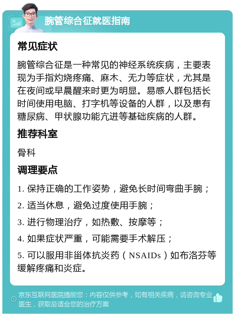 腕管综合征就医指南 常见症状 腕管综合征是一种常见的神经系统疾病，主要表现为手指灼烧疼痛、麻木、无力等症状，尤其是在夜间或早晨醒来时更为明显。易感人群包括长时间使用电脑、打字机等设备的人群，以及患有糖尿病、甲状腺功能亢进等基础疾病的人群。 推荐科室 骨科 调理要点 1. 保持正确的工作姿势，避免长时间弯曲手腕； 2. 适当休息，避免过度使用手腕； 3. 进行物理治疗，如热敷、按摩等； 4. 如果症状严重，可能需要手术解压； 5. 可以服用非甾体抗炎药（NSAIDs）如布洛芬等缓解疼痛和炎症。