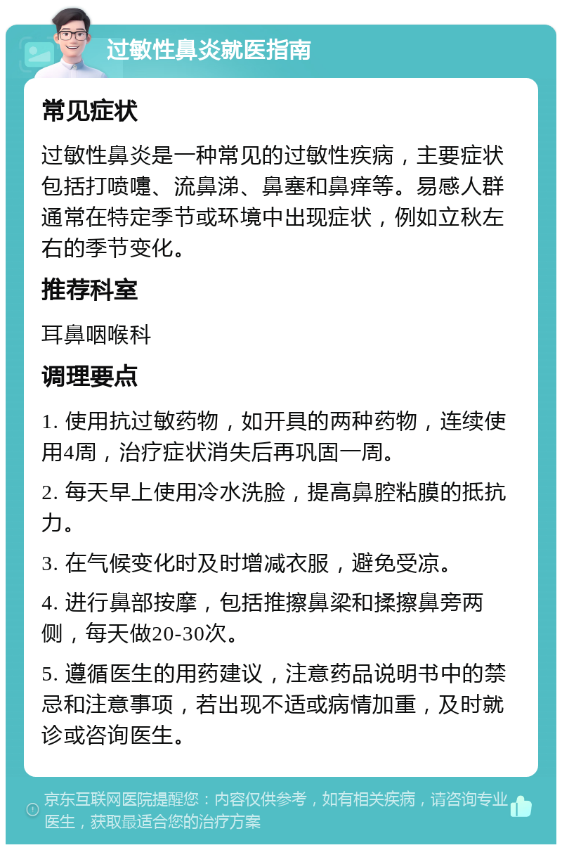 过敏性鼻炎就医指南 常见症状 过敏性鼻炎是一种常见的过敏性疾病，主要症状包括打喷嚏、流鼻涕、鼻塞和鼻痒等。易感人群通常在特定季节或环境中出现症状，例如立秋左右的季节变化。 推荐科室 耳鼻咽喉科 调理要点 1. 使用抗过敏药物，如开具的两种药物，连续使用4周，治疗症状消失后再巩固一周。 2. 每天早上使用冷水洗脸，提高鼻腔粘膜的抵抗力。 3. 在气候变化时及时增减衣服，避免受凉。 4. 进行鼻部按摩，包括推擦鼻梁和揉擦鼻旁两侧，每天做20-30次。 5. 遵循医生的用药建议，注意药品说明书中的禁忌和注意事项，若出现不适或病情加重，及时就诊或咨询医生。