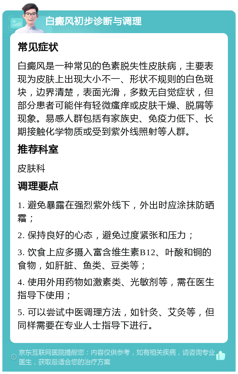 白癜风初步诊断与调理 常见症状 白癜风是一种常见的色素脱失性皮肤病，主要表现为皮肤上出现大小不一、形状不规则的白色斑块，边界清楚，表面光滑，多数无自觉症状，但部分患者可能伴有轻微瘙痒或皮肤干燥、脱屑等现象。易感人群包括有家族史、免疫力低下、长期接触化学物质或受到紫外线照射等人群。 推荐科室 皮肤科 调理要点 1. 避免暴露在强烈紫外线下，外出时应涂抹防晒霜； 2. 保持良好的心态，避免过度紧张和压力； 3. 饮食上应多摄入富含维生素B12、叶酸和铜的食物，如肝脏、鱼类、豆类等； 4. 使用外用药物如激素类、光敏剂等，需在医生指导下使用； 5. 可以尝试中医调理方法，如针灸、艾灸等，但同样需要在专业人士指导下进行。