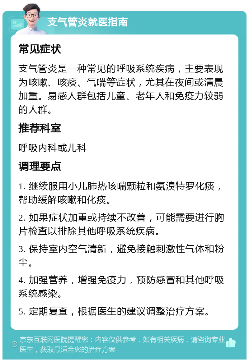 支气管炎就医指南 常见症状 支气管炎是一种常见的呼吸系统疾病，主要表现为咳嗽、咳痰、气喘等症状，尤其在夜间或清晨加重。易感人群包括儿童、老年人和免疫力较弱的人群。 推荐科室 呼吸内科或儿科 调理要点 1. 继续服用小儿肺热咳喘颗粒和氨溴特罗化痰，帮助缓解咳嗽和化痰。 2. 如果症状加重或持续不改善，可能需要进行胸片检查以排除其他呼吸系统疾病。 3. 保持室内空气清新，避免接触刺激性气体和粉尘。 4. 加强营养，增强免疫力，预防感冒和其他呼吸系统感染。 5. 定期复查，根据医生的建议调整治疗方案。