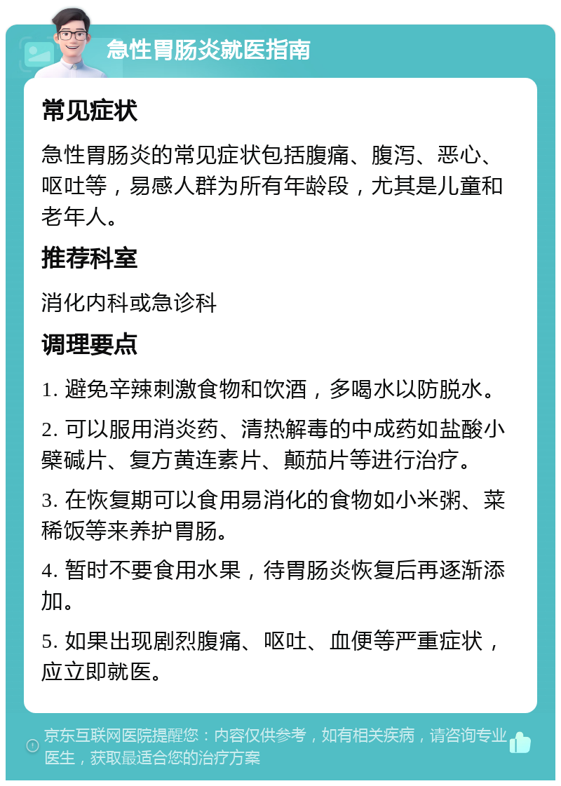 急性胃肠炎就医指南 常见症状 急性胃肠炎的常见症状包括腹痛、腹泻、恶心、呕吐等，易感人群为所有年龄段，尤其是儿童和老年人。 推荐科室 消化内科或急诊科 调理要点 1. 避免辛辣刺激食物和饮酒，多喝水以防脱水。 2. 可以服用消炎药、清热解毒的中成药如盐酸小檗碱片、复方黄连素片、颠茄片等进行治疗。 3. 在恢复期可以食用易消化的食物如小米粥、菜稀饭等来养护胃肠。 4. 暂时不要食用水果，待胃肠炎恢复后再逐渐添加。 5. 如果出现剧烈腹痛、呕吐、血便等严重症状，应立即就医。