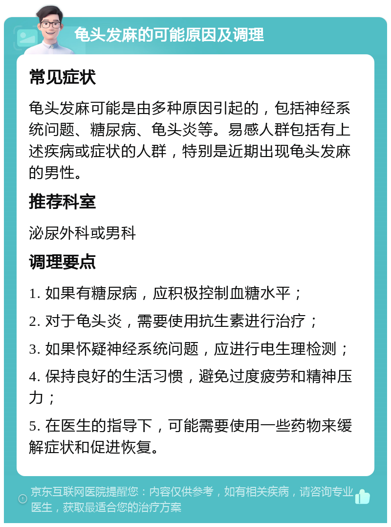 龟头发麻的可能原因及调理 常见症状 龟头发麻可能是由多种原因引起的，包括神经系统问题、糖尿病、龟头炎等。易感人群包括有上述疾病或症状的人群，特别是近期出现龟头发麻的男性。 推荐科室 泌尿外科或男科 调理要点 1. 如果有糖尿病，应积极控制血糖水平； 2. 对于龟头炎，需要使用抗生素进行治疗； 3. 如果怀疑神经系统问题，应进行电生理检测； 4. 保持良好的生活习惯，避免过度疲劳和精神压力； 5. 在医生的指导下，可能需要使用一些药物来缓解症状和促进恢复。