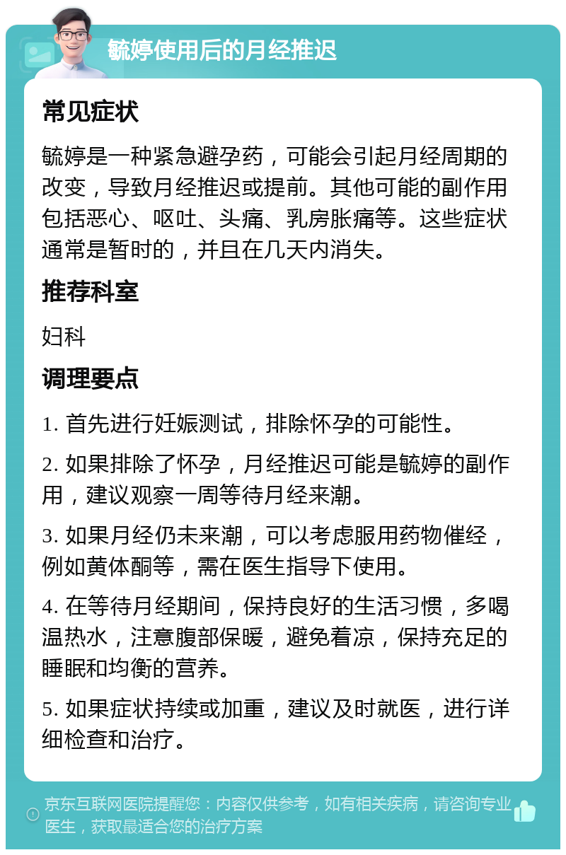 毓婷使用后的月经推迟 常见症状 毓婷是一种紧急避孕药，可能会引起月经周期的改变，导致月经推迟或提前。其他可能的副作用包括恶心、呕吐、头痛、乳房胀痛等。这些症状通常是暂时的，并且在几天内消失。 推荐科室 妇科 调理要点 1. 首先进行妊娠测试，排除怀孕的可能性。 2. 如果排除了怀孕，月经推迟可能是毓婷的副作用，建议观察一周等待月经来潮。 3. 如果月经仍未来潮，可以考虑服用药物催经，例如黄体酮等，需在医生指导下使用。 4. 在等待月经期间，保持良好的生活习惯，多喝温热水，注意腹部保暖，避免着凉，保持充足的睡眠和均衡的营养。 5. 如果症状持续或加重，建议及时就医，进行详细检查和治疗。