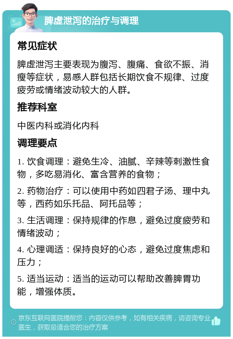 脾虚泄泻的治疗与调理 常见症状 脾虚泄泻主要表现为腹泻、腹痛、食欲不振、消瘦等症状，易感人群包括长期饮食不规律、过度疲劳或情绪波动较大的人群。 推荐科室 中医内科或消化内科 调理要点 1. 饮食调理：避免生冷、油腻、辛辣等刺激性食物，多吃易消化、富含营养的食物； 2. 药物治疗：可以使用中药如四君子汤、理中丸等，西药如乐托品、阿托品等； 3. 生活调理：保持规律的作息，避免过度疲劳和情绪波动； 4. 心理调适：保持良好的心态，避免过度焦虑和压力； 5. 适当运动：适当的运动可以帮助改善脾胃功能，增强体质。