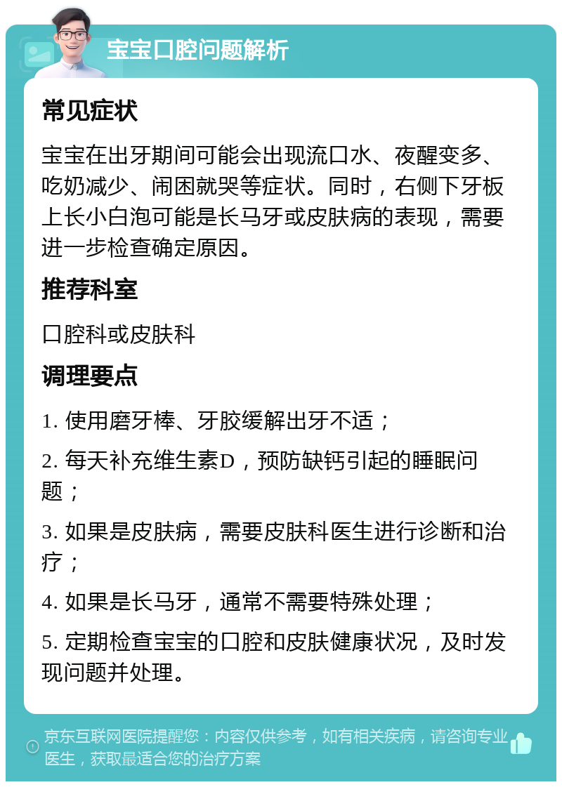 宝宝口腔问题解析 常见症状 宝宝在出牙期间可能会出现流口水、夜醒变多、吃奶减少、闹困就哭等症状。同时，右侧下牙板上长小白泡可能是长马牙或皮肤病的表现，需要进一步检查确定原因。 推荐科室 口腔科或皮肤科 调理要点 1. 使用磨牙棒、牙胶缓解出牙不适； 2. 每天补充维生素D，预防缺钙引起的睡眠问题； 3. 如果是皮肤病，需要皮肤科医生进行诊断和治疗； 4. 如果是长马牙，通常不需要特殊处理； 5. 定期检查宝宝的口腔和皮肤健康状况，及时发现问题并处理。