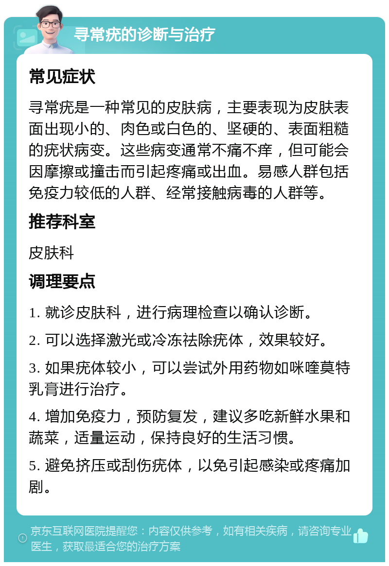 寻常疣的诊断与治疗 常见症状 寻常疣是一种常见的皮肤病，主要表现为皮肤表面出现小的、肉色或白色的、坚硬的、表面粗糙的疣状病变。这些病变通常不痛不痒，但可能会因摩擦或撞击而引起疼痛或出血。易感人群包括免疫力较低的人群、经常接触病毒的人群等。 推荐科室 皮肤科 调理要点 1. 就诊皮肤科，进行病理检查以确认诊断。 2. 可以选择激光或冷冻祛除疣体，效果较好。 3. 如果疣体较小，可以尝试外用药物如咪喹莫特乳膏进行治疗。 4. 增加免疫力，预防复发，建议多吃新鲜水果和蔬菜，适量运动，保持良好的生活习惯。 5. 避免挤压或刮伤疣体，以免引起感染或疼痛加剧。