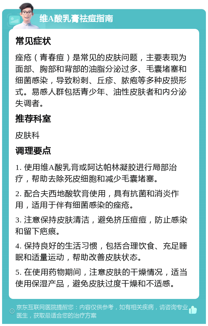 维A酸乳膏祛痘指南 常见症状 痤疮（青春痘）是常见的皮肤问题，主要表现为面部、胸部和背部的油脂分泌过多、毛囊堵塞和细菌感染，导致粉刺、丘疹、脓疱等多种皮损形式。易感人群包括青少年、油性皮肤者和内分泌失调者。 推荐科室 皮肤科 调理要点 1. 使用维A酸乳膏或阿达帕林凝胶进行局部治疗，帮助去除死皮细胞和减少毛囊堵塞。 2. 配合夫西地酸软膏使用，具有抗菌和消炎作用，适用于伴有细菌感染的痤疮。 3. 注意保持皮肤清洁，避免挤压痘痘，防止感染和留下疤痕。 4. 保持良好的生活习惯，包括合理饮食、充足睡眠和适量运动，帮助改善皮肤状态。 5. 在使用药物期间，注意皮肤的干燥情况，适当使用保湿产品，避免皮肤过度干燥和不适感。