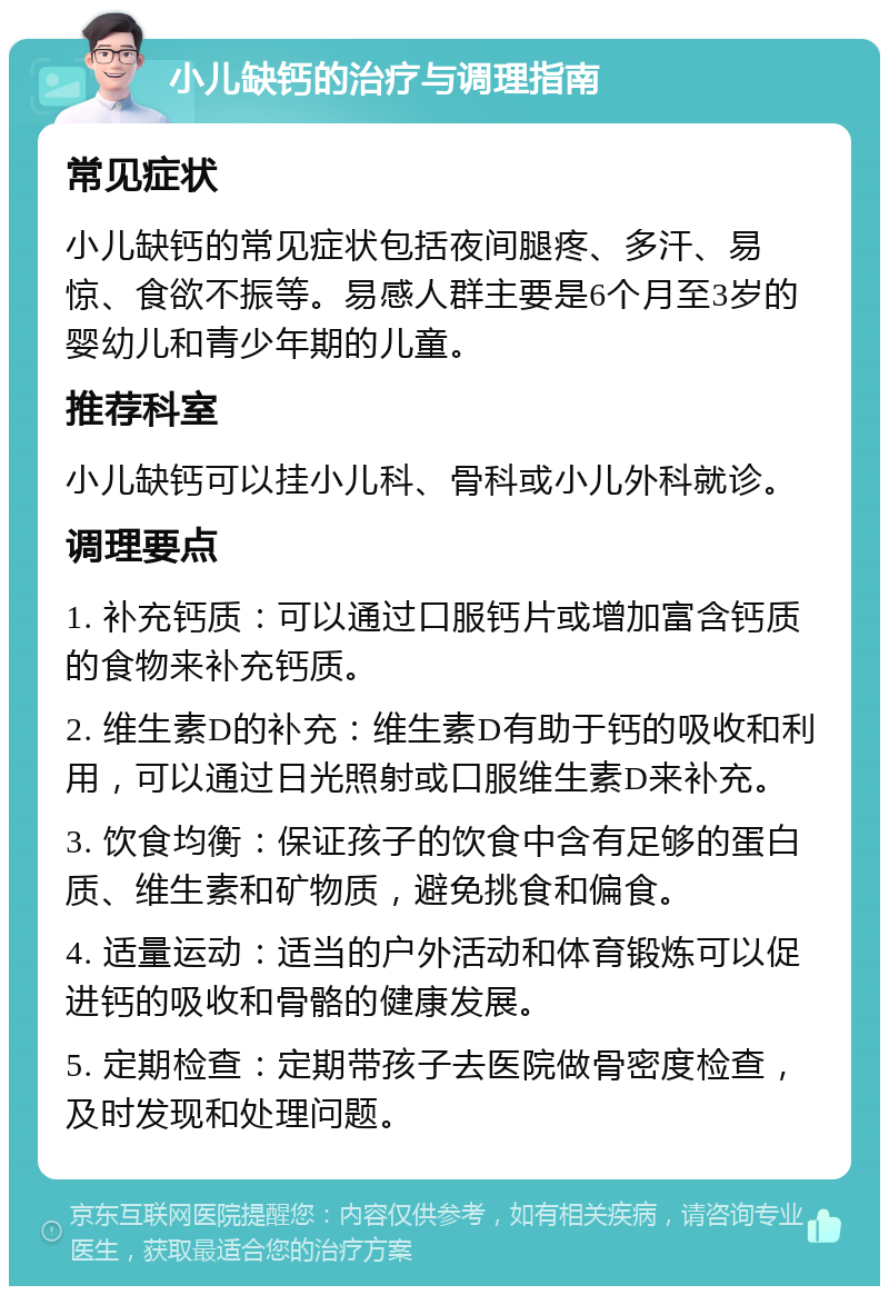 小儿缺钙的治疗与调理指南 常见症状 小儿缺钙的常见症状包括夜间腿疼、多汗、易惊、食欲不振等。易感人群主要是6个月至3岁的婴幼儿和青少年期的儿童。 推荐科室 小儿缺钙可以挂小儿科、骨科或小儿外科就诊。 调理要点 1. 补充钙质：可以通过口服钙片或增加富含钙质的食物来补充钙质。 2. 维生素D的补充：维生素D有助于钙的吸收和利用，可以通过日光照射或口服维生素D来补充。 3. 饮食均衡：保证孩子的饮食中含有足够的蛋白质、维生素和矿物质，避免挑食和偏食。 4. 适量运动：适当的户外活动和体育锻炼可以促进钙的吸收和骨骼的健康发展。 5. 定期检查：定期带孩子去医院做骨密度检查，及时发现和处理问题。