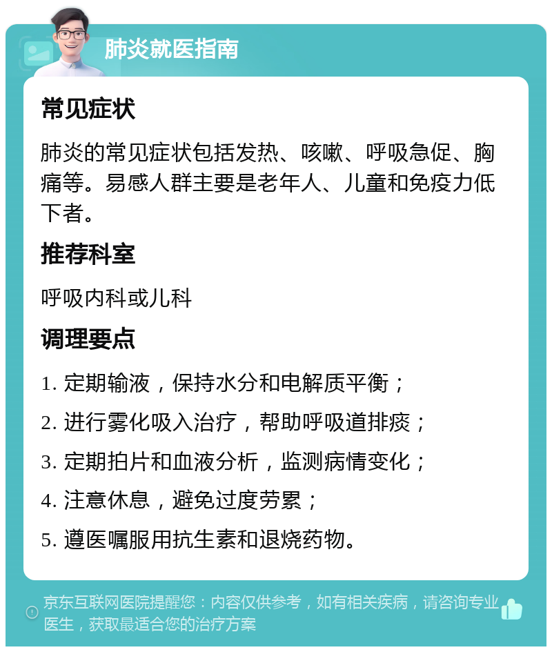 肺炎就医指南 常见症状 肺炎的常见症状包括发热、咳嗽、呼吸急促、胸痛等。易感人群主要是老年人、儿童和免疫力低下者。 推荐科室 呼吸内科或儿科 调理要点 1. 定期输液，保持水分和电解质平衡； 2. 进行雾化吸入治疗，帮助呼吸道排痰； 3. 定期拍片和血液分析，监测病情变化； 4. 注意休息，避免过度劳累； 5. 遵医嘱服用抗生素和退烧药物。