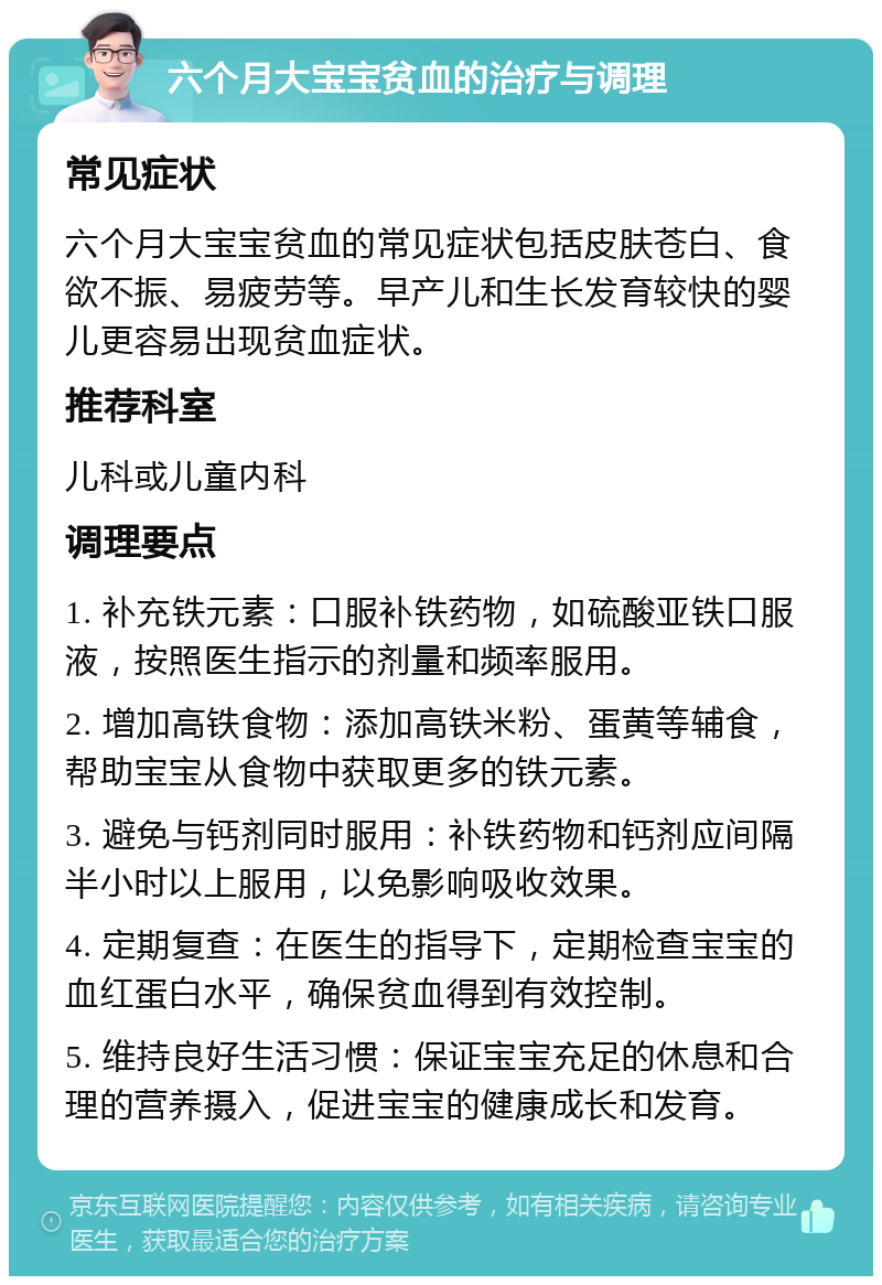 六个月大宝宝贫血的治疗与调理 常见症状 六个月大宝宝贫血的常见症状包括皮肤苍白、食欲不振、易疲劳等。早产儿和生长发育较快的婴儿更容易出现贫血症状。 推荐科室 儿科或儿童内科 调理要点 1. 补充铁元素：口服补铁药物，如硫酸亚铁口服液，按照医生指示的剂量和频率服用。 2. 增加高铁食物：添加高铁米粉、蛋黄等辅食，帮助宝宝从食物中获取更多的铁元素。 3. 避免与钙剂同时服用：补铁药物和钙剂应间隔半小时以上服用，以免影响吸收效果。 4. 定期复查：在医生的指导下，定期检查宝宝的血红蛋白水平，确保贫血得到有效控制。 5. 维持良好生活习惯：保证宝宝充足的休息和合理的营养摄入，促进宝宝的健康成长和发育。