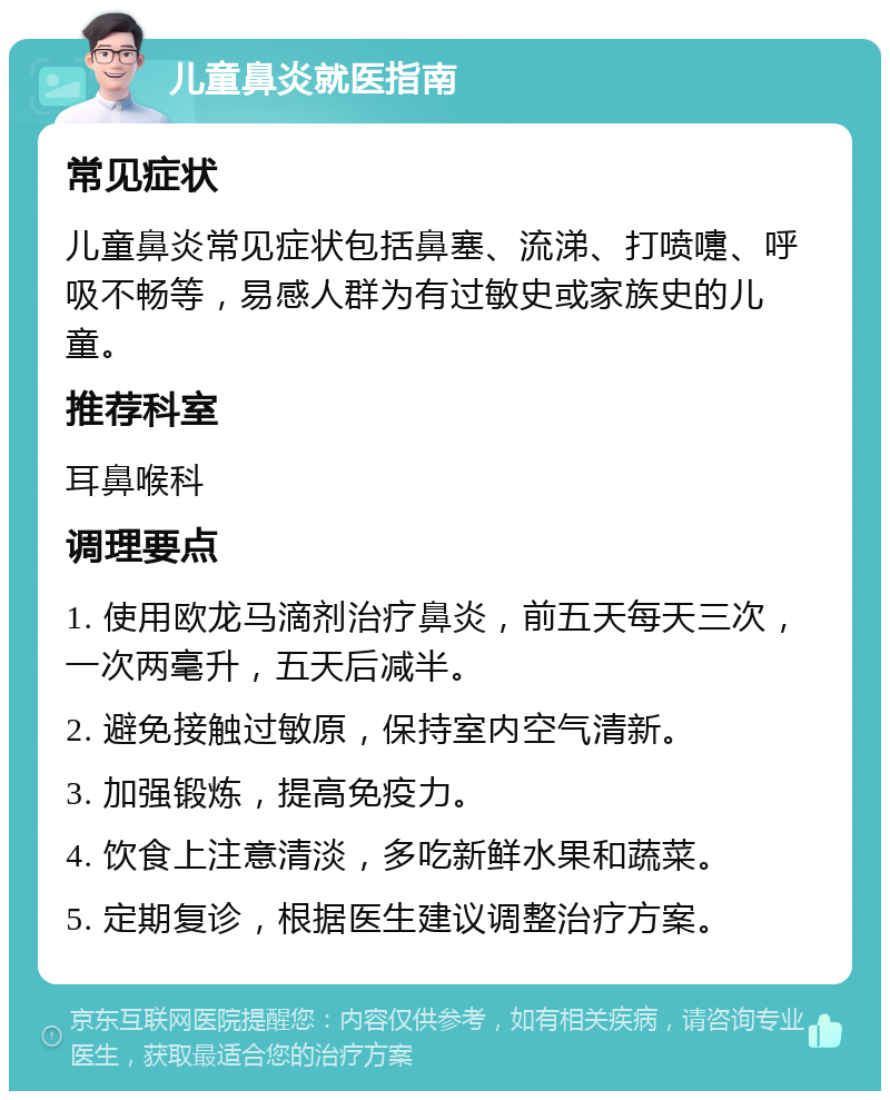 儿童鼻炎就医指南 常见症状 儿童鼻炎常见症状包括鼻塞、流涕、打喷嚏、呼吸不畅等，易感人群为有过敏史或家族史的儿童。 推荐科室 耳鼻喉科 调理要点 1. 使用欧龙马滴剂治疗鼻炎，前五天每天三次，一次两毫升，五天后减半。 2. 避免接触过敏原，保持室内空气清新。 3. 加强锻炼，提高免疫力。 4. 饮食上注意清淡，多吃新鲜水果和蔬菜。 5. 定期复诊，根据医生建议调整治疗方案。