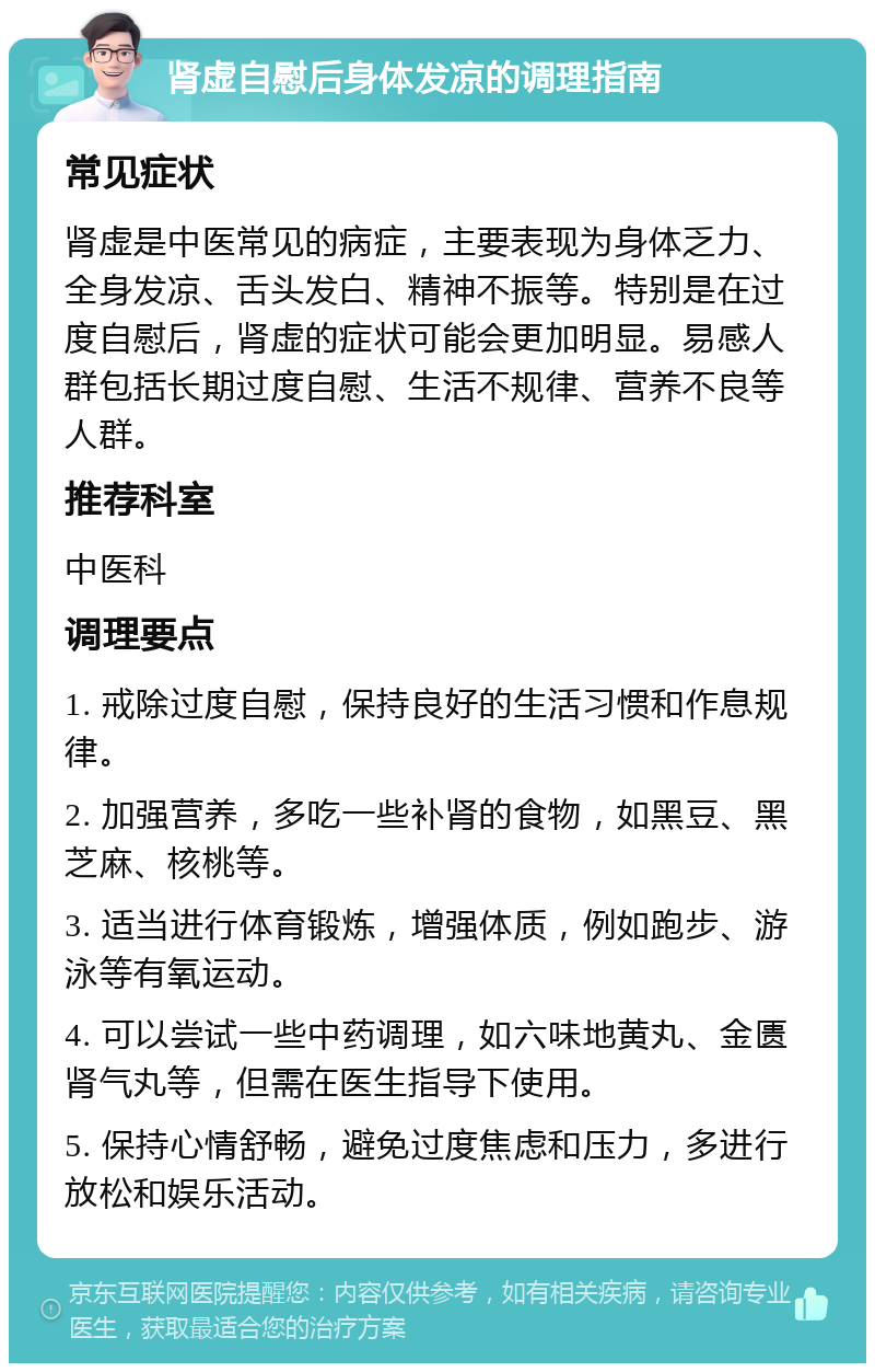 肾虚自慰后身体发凉的调理指南 常见症状 肾虚是中医常见的病症，主要表现为身体乏力、全身发凉、舌头发白、精神不振等。特别是在过度自慰后，肾虚的症状可能会更加明显。易感人群包括长期过度自慰、生活不规律、营养不良等人群。 推荐科室 中医科 调理要点 1. 戒除过度自慰，保持良好的生活习惯和作息规律。 2. 加强营养，多吃一些补肾的食物，如黑豆、黑芝麻、核桃等。 3. 适当进行体育锻炼，增强体质，例如跑步、游泳等有氧运动。 4. 可以尝试一些中药调理，如六味地黄丸、金匮肾气丸等，但需在医生指导下使用。 5. 保持心情舒畅，避免过度焦虑和压力，多进行放松和娱乐活动。