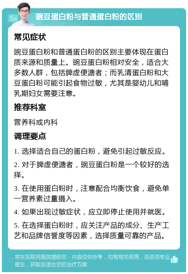 豌豆蛋白粉与普通蛋白粉的区别 常见症状 豌豆蛋白粉和普通蛋白粉的区别主要体现在蛋白质来源和质量上。豌豆蛋白粉相对安全，适合大多数人群，包括脾虚便溏者；而乳清蛋白粉和大豆蛋白粉可能引起食物过敏，尤其是婴幼儿和哺乳期妇女需要注意。 推荐科室 营养科或内科 调理要点 1. 选择适合自己的蛋白粉，避免引起过敏反应。 2. 对于脾虚便溏者，豌豆蛋白粉是一个较好的选择。 3. 在使用蛋白粉时，注意配合均衡饮食，避免单一营养素过量摄入。 4. 如果出现过敏症状，应立即停止使用并就医。 5. 在选择蛋白粉时，应关注产品的成分、生产工艺和品牌信誉度等因素，选择质量可靠的产品。