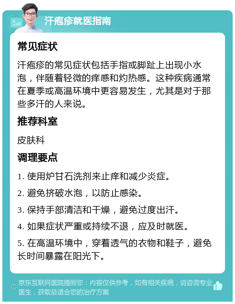 汗疱疹就医指南 常见症状 汗疱疹的常见症状包括手指或脚趾上出现小水泡，伴随着轻微的痒感和灼热感。这种疾病通常在夏季或高温环境中更容易发生，尤其是对于那些多汗的人来说。 推荐科室 皮肤科 调理要点 1. 使用炉甘石洗剂来止痒和减少炎症。 2. 避免挤破水泡，以防止感染。 3. 保持手部清洁和干燥，避免过度出汗。 4. 如果症状严重或持续不退，应及时就医。 5. 在高温环境中，穿着透气的衣物和鞋子，避免长时间暴露在阳光下。