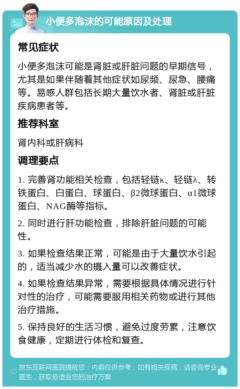 小便多泡沫的可能原因及处理 常见症状 小便多泡沫可能是肾脏或肝脏问题的早期信号，尤其是如果伴随着其他症状如尿频、尿急、腰痛等。易感人群包括长期大量饮水者、肾脏或肝脏疾病患者等。 推荐科室 肾内科或肝病科 调理要点 1. 完善肾功能相关检查，包括轻链κ、轻链λ、转铁蛋白、白蛋白、球蛋白、β2微球蛋白、α1微球蛋白、NAG酶等指标。 2. 同时进行肝功能检查，排除肝脏问题的可能性。 3. 如果检查结果正常，可能是由于大量饮水引起的，适当减少水的摄入量可以改善症状。 4. 如果检查结果异常，需要根据具体情况进行针对性的治疗，可能需要服用相关药物或进行其他治疗措施。 5. 保持良好的生活习惯，避免过度劳累，注意饮食健康，定期进行体检和复查。