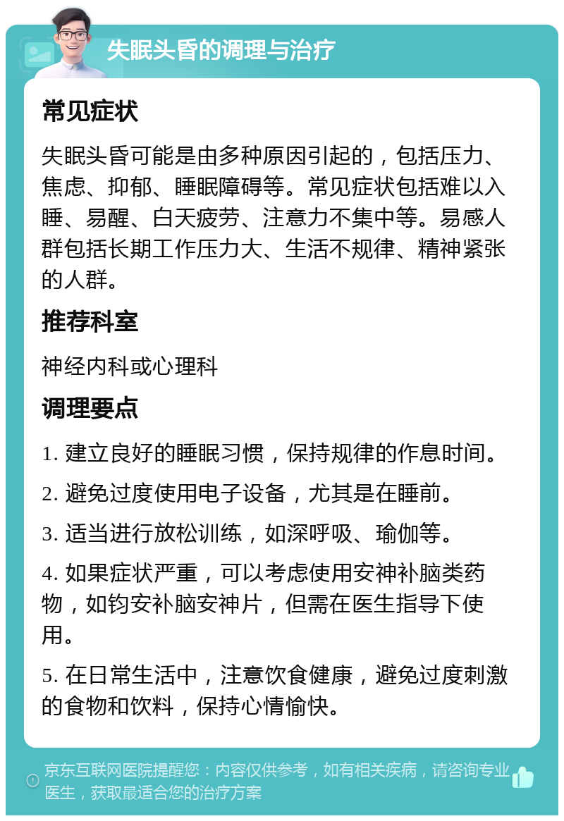 失眠头昏的调理与治疗 常见症状 失眠头昏可能是由多种原因引起的，包括压力、焦虑、抑郁、睡眠障碍等。常见症状包括难以入睡、易醒、白天疲劳、注意力不集中等。易感人群包括长期工作压力大、生活不规律、精神紧张的人群。 推荐科室 神经内科或心理科 调理要点 1. 建立良好的睡眠习惯，保持规律的作息时间。 2. 避免过度使用电子设备，尤其是在睡前。 3. 适当进行放松训练，如深呼吸、瑜伽等。 4. 如果症状严重，可以考虑使用安神补脑类药物，如钧安补脑安神片，但需在医生指导下使用。 5. 在日常生活中，注意饮食健康，避免过度刺激的食物和饮料，保持心情愉快。