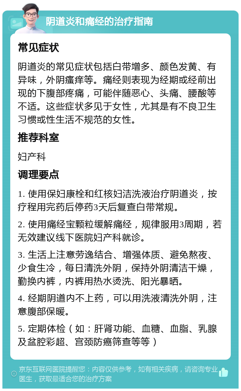 阴道炎和痛经的治疗指南 常见症状 阴道炎的常见症状包括白带增多、颜色发黄、有异味，外阴瘙痒等。痛经则表现为经期或经前出现的下腹部疼痛，可能伴随恶心、头痛、腰酸等不适。这些症状多见于女性，尤其是有不良卫生习惯或性生活不规范的女性。 推荐科室 妇产科 调理要点 1. 使用保妇康栓和红核妇洁洗液治疗阴道炎，按疗程用完药后停药3天后复查白带常规。 2. 使用痛经宝颗粒缓解痛经，规律服用3周期，若无效建议线下医院妇产科就诊。 3. 生活上注意劳逸结合、增强体质、避免熬夜、少食生冷，每日清洗外阴，保持外阴清洁干燥，勤换内裤，内裤用热水烫洗、阳光暴晒。 4. 经期阴道内不上药，可以用洗液清洗外阴，注意腹部保暖。 5. 定期体检（如：肝肾功能、血糖、血脂、乳腺及盆腔彩超、宫颈防癌筛查等等）