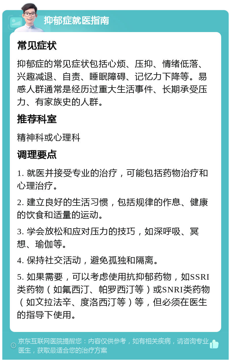 抑郁症就医指南 常见症状 抑郁症的常见症状包括心烦、压抑、情绪低落、兴趣减退、自责、睡眠障碍、记忆力下降等。易感人群通常是经历过重大生活事件、长期承受压力、有家族史的人群。 推荐科室 精神科或心理科 调理要点 1. 就医并接受专业的治疗，可能包括药物治疗和心理治疗。 2. 建立良好的生活习惯，包括规律的作息、健康的饮食和适量的运动。 3. 学会放松和应对压力的技巧，如深呼吸、冥想、瑜伽等。 4. 保持社交活动，避免孤独和隔离。 5. 如果需要，可以考虑使用抗抑郁药物，如SSRI类药物（如氟西汀、帕罗西汀等）或SNRI类药物（如文拉法辛、度洛西汀等）等，但必须在医生的指导下使用。