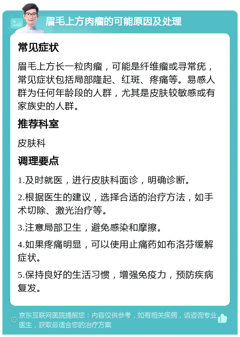 眉毛上方肉瘤的可能原因及处理 常见症状 眉毛上方长一粒肉瘤，可能是纤维瘤或寻常疣，常见症状包括局部隆起、红斑、疼痛等。易感人群为任何年龄段的人群，尤其是皮肤较敏感或有家族史的人群。 推荐科室 皮肤科 调理要点 1.及时就医，进行皮肤科面诊，明确诊断。 2.根据医生的建议，选择合适的治疗方法，如手术切除、激光治疗等。 3.注意局部卫生，避免感染和摩擦。 4.如果疼痛明显，可以使用止痛药如布洛芬缓解症状。 5.保持良好的生活习惯，增强免疫力，预防疾病复发。