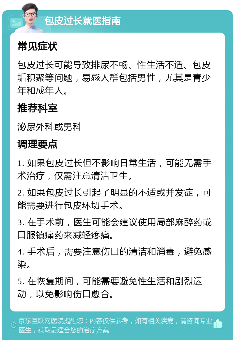 包皮过长就医指南 常见症状 包皮过长可能导致排尿不畅、性生活不适、包皮垢积聚等问题，易感人群包括男性，尤其是青少年和成年人。 推荐科室 泌尿外科或男科 调理要点 1. 如果包皮过长但不影响日常生活，可能无需手术治疗，仅需注意清洁卫生。 2. 如果包皮过长引起了明显的不适或并发症，可能需要进行包皮环切手术。 3. 在手术前，医生可能会建议使用局部麻醉药或口服镇痛药来减轻疼痛。 4. 手术后，需要注意伤口的清洁和消毒，避免感染。 5. 在恢复期间，可能需要避免性生活和剧烈运动，以免影响伤口愈合。