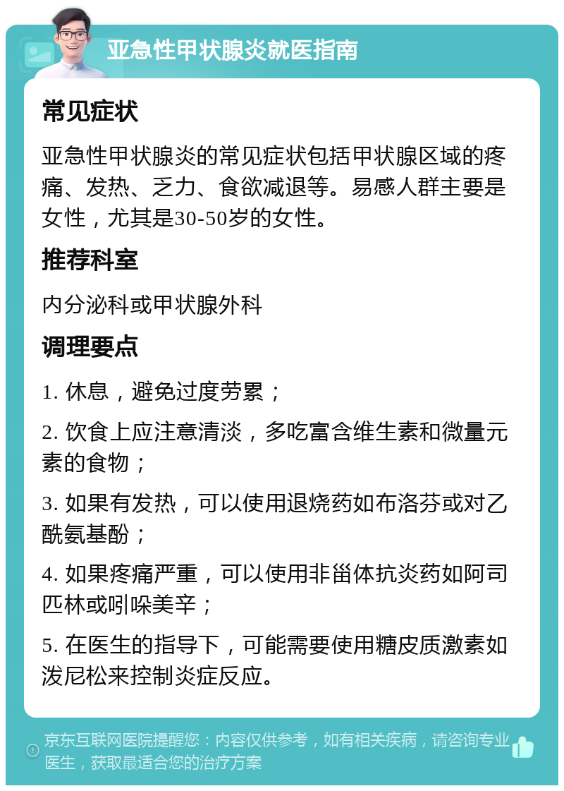 亚急性甲状腺炎就医指南 常见症状 亚急性甲状腺炎的常见症状包括甲状腺区域的疼痛、发热、乏力、食欲减退等。易感人群主要是女性，尤其是30-50岁的女性。 推荐科室 内分泌科或甲状腺外科 调理要点 1. 休息，避免过度劳累； 2. 饮食上应注意清淡，多吃富含维生素和微量元素的食物； 3. 如果有发热，可以使用退烧药如布洛芬或对乙酰氨基酚； 4. 如果疼痛严重，可以使用非甾体抗炎药如阿司匹林或吲哚美辛； 5. 在医生的指导下，可能需要使用糖皮质激素如泼尼松来控制炎症反应。