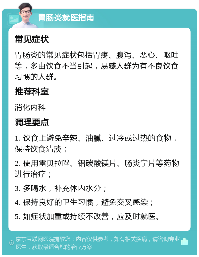 胃肠炎就医指南 常见症状 胃肠炎的常见症状包括胃疼、腹泻、恶心、呕吐等，多由饮食不当引起，易感人群为有不良饮食习惯的人群。 推荐科室 消化内科 调理要点 1. 饮食上避免辛辣、油腻、过冷或过热的食物，保持饮食清淡； 2. 使用雷贝拉唑、铝碳酸镁片、肠炎宁片等药物进行治疗； 3. 多喝水，补充体内水分； 4. 保持良好的卫生习惯，避免交叉感染； 5. 如症状加重或持续不改善，应及时就医。