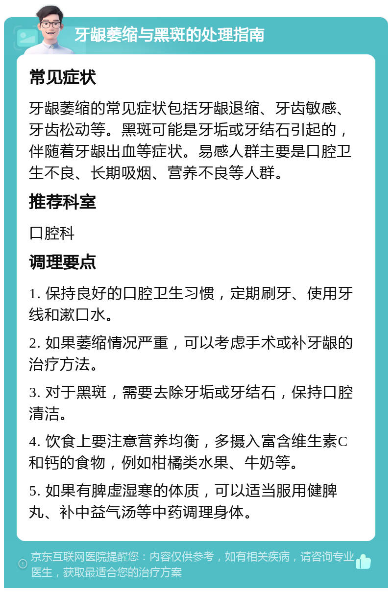 牙龈萎缩与黑斑的处理指南 常见症状 牙龈萎缩的常见症状包括牙龈退缩、牙齿敏感、牙齿松动等。黑斑可能是牙垢或牙结石引起的，伴随着牙龈出血等症状。易感人群主要是口腔卫生不良、长期吸烟、营养不良等人群。 推荐科室 口腔科 调理要点 1. 保持良好的口腔卫生习惯，定期刷牙、使用牙线和漱口水。 2. 如果萎缩情况严重，可以考虑手术或补牙龈的治疗方法。 3. 对于黑斑，需要去除牙垢或牙结石，保持口腔清洁。 4. 饮食上要注意营养均衡，多摄入富含维生素C和钙的食物，例如柑橘类水果、牛奶等。 5. 如果有脾虚湿寒的体质，可以适当服用健脾丸、补中益气汤等中药调理身体。