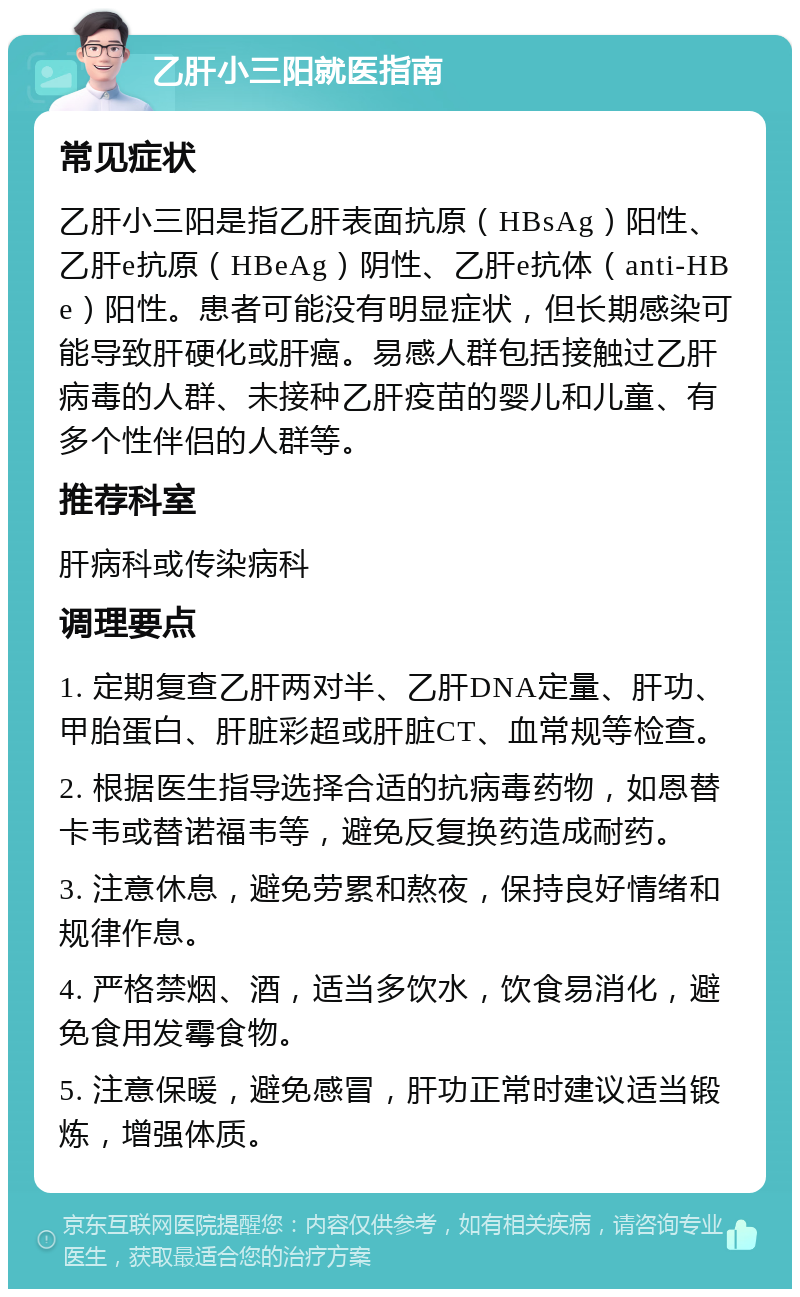 乙肝小三阳就医指南 常见症状 乙肝小三阳是指乙肝表面抗原（HBsAg）阳性、乙肝e抗原（HBeAg）阴性、乙肝e抗体（anti-HBe）阳性。患者可能没有明显症状，但长期感染可能导致肝硬化或肝癌。易感人群包括接触过乙肝病毒的人群、未接种乙肝疫苗的婴儿和儿童、有多个性伴侣的人群等。 推荐科室 肝病科或传染病科 调理要点 1. 定期复查乙肝两对半、乙肝DNA定量、肝功、甲胎蛋白、肝脏彩超或肝脏CT、血常规等检查。 2. 根据医生指导选择合适的抗病毒药物，如恩替卡韦或替诺福韦等，避免反复换药造成耐药。 3. 注意休息，避免劳累和熬夜，保持良好情绪和规律作息。 4. 严格禁烟、酒，适当多饮水，饮食易消化，避免食用发霉食物。 5. 注意保暖，避免感冒，肝功正常时建议适当锻炼，增强体质。