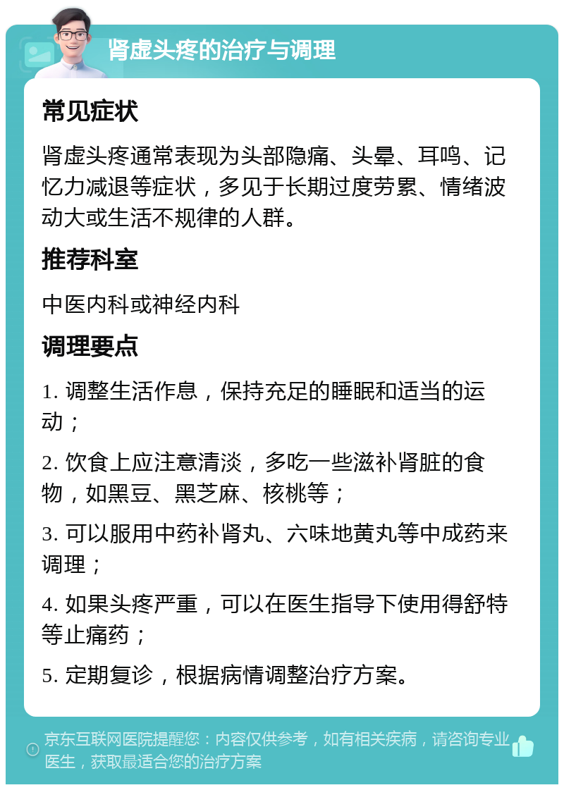 肾虚头疼的治疗与调理 常见症状 肾虚头疼通常表现为头部隐痛、头晕、耳鸣、记忆力减退等症状，多见于长期过度劳累、情绪波动大或生活不规律的人群。 推荐科室 中医内科或神经内科 调理要点 1. 调整生活作息，保持充足的睡眠和适当的运动； 2. 饮食上应注意清淡，多吃一些滋补肾脏的食物，如黑豆、黑芝麻、核桃等； 3. 可以服用中药补肾丸、六味地黄丸等中成药来调理； 4. 如果头疼严重，可以在医生指导下使用得舒特等止痛药； 5. 定期复诊，根据病情调整治疗方案。