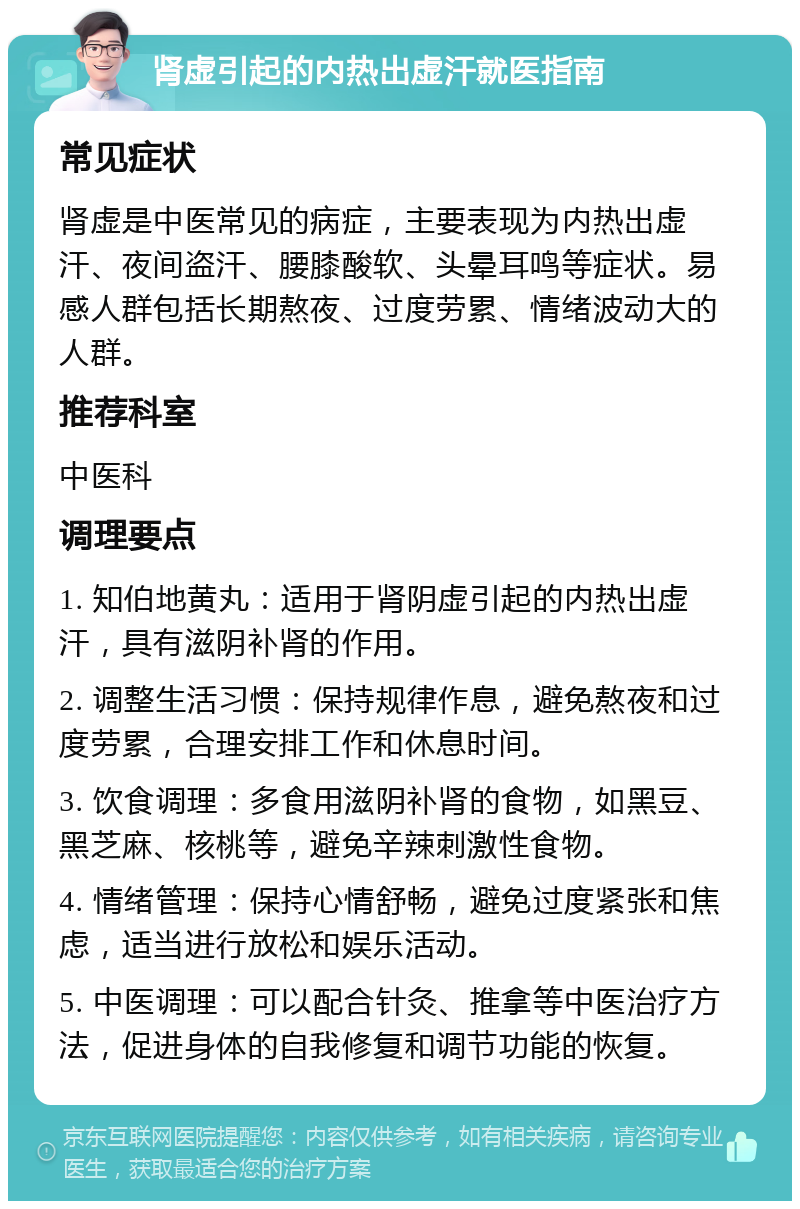 肾虚引起的内热出虚汗就医指南 常见症状 肾虚是中医常见的病症，主要表现为内热出虚汗、夜间盗汗、腰膝酸软、头晕耳鸣等症状。易感人群包括长期熬夜、过度劳累、情绪波动大的人群。 推荐科室 中医科 调理要点 1. 知伯地黄丸：适用于肾阴虚引起的内热出虚汗，具有滋阴补肾的作用。 2. 调整生活习惯：保持规律作息，避免熬夜和过度劳累，合理安排工作和休息时间。 3. 饮食调理：多食用滋阴补肾的食物，如黑豆、黑芝麻、核桃等，避免辛辣刺激性食物。 4. 情绪管理：保持心情舒畅，避免过度紧张和焦虑，适当进行放松和娱乐活动。 5. 中医调理：可以配合针灸、推拿等中医治疗方法，促进身体的自我修复和调节功能的恢复。