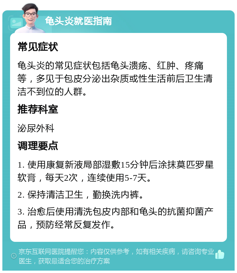 龟头炎就医指南 常见症状 龟头炎的常见症状包括龟头溃疡、红肿、疼痛等，多见于包皮分泌出杂质或性生活前后卫生清洁不到位的人群。 推荐科室 泌尿外科 调理要点 1. 使用康复新液局部湿敷15分钟后涂抹莫匹罗星软膏，每天2次，连续使用5-7天。 2. 保持清洁卫生，勤换洗内裤。 3. 治愈后使用清洗包皮内部和龟头的抗菌抑菌产品，预防经常反复发作。