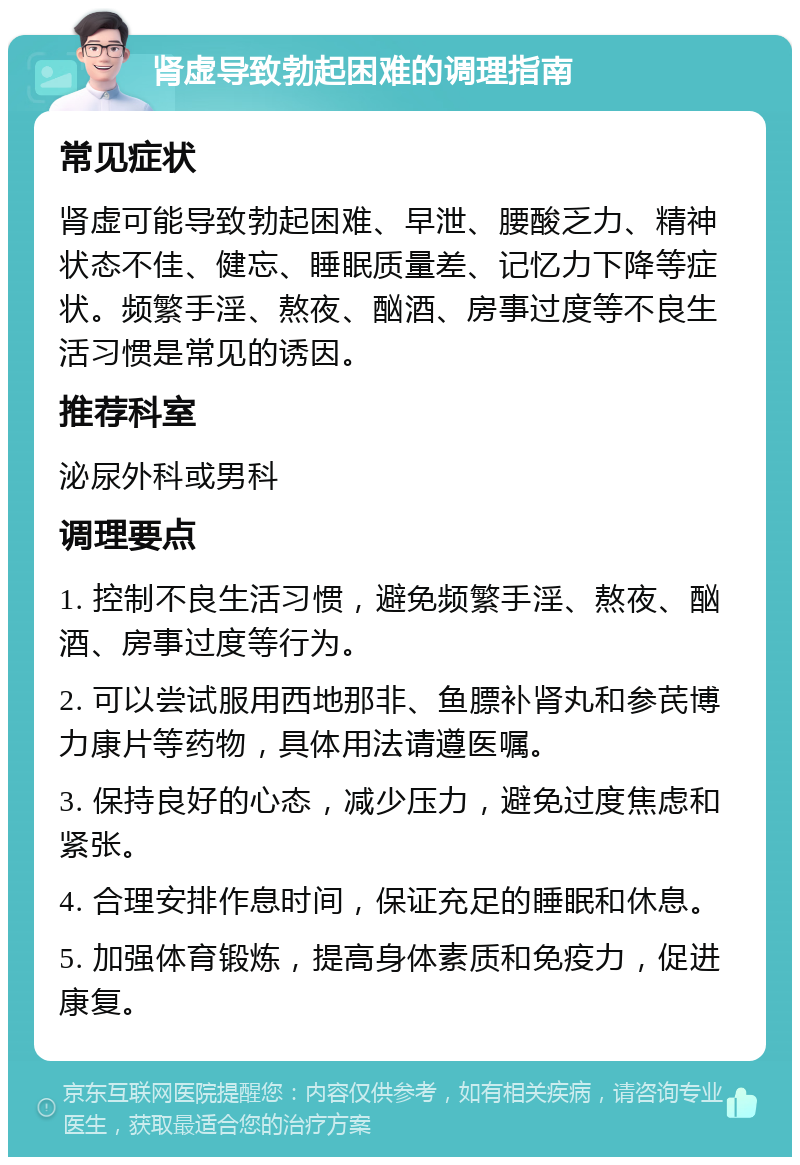 肾虚导致勃起困难的调理指南 常见症状 肾虚可能导致勃起困难、早泄、腰酸乏力、精神状态不佳、健忘、睡眠质量差、记忆力下降等症状。频繁手淫、熬夜、酗酒、房事过度等不良生活习惯是常见的诱因。 推荐科室 泌尿外科或男科 调理要点 1. 控制不良生活习惯，避免频繁手淫、熬夜、酗酒、房事过度等行为。 2. 可以尝试服用西地那非、鱼膘补肾丸和参芪博力康片等药物，具体用法请遵医嘱。 3. 保持良好的心态，减少压力，避免过度焦虑和紧张。 4. 合理安排作息时间，保证充足的睡眠和休息。 5. 加强体育锻炼，提高身体素质和免疫力，促进康复。