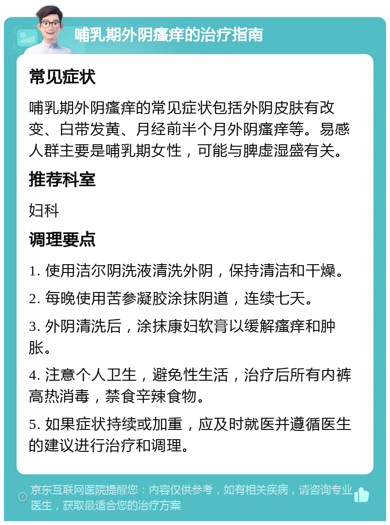 哺乳期外阴瘙痒的治疗指南 常见症状 哺乳期外阴瘙痒的常见症状包括外阴皮肤有改变、白带发黄、月经前半个月外阴瘙痒等。易感人群主要是哺乳期女性，可能与脾虚湿盛有关。 推荐科室 妇科 调理要点 1. 使用洁尔阴洗液清洗外阴，保持清洁和干燥。 2. 每晚使用苦参凝胶涂抹阴道，连续七天。 3. 外阴清洗后，涂抹康妇软膏以缓解瘙痒和肿胀。 4. 注意个人卫生，避免性生活，治疗后所有内裤高热消毒，禁食辛辣食物。 5. 如果症状持续或加重，应及时就医并遵循医生的建议进行治疗和调理。