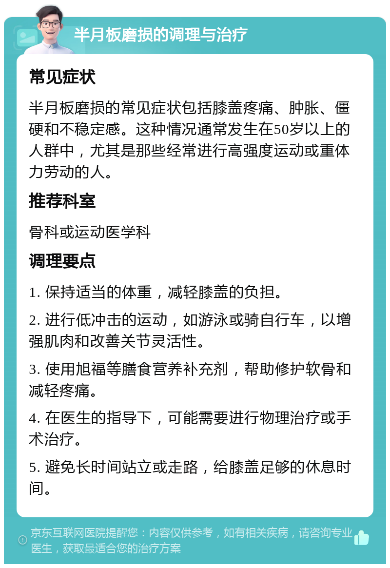 半月板磨损的调理与治疗 常见症状 半月板磨损的常见症状包括膝盖疼痛、肿胀、僵硬和不稳定感。这种情况通常发生在50岁以上的人群中，尤其是那些经常进行高强度运动或重体力劳动的人。 推荐科室 骨科或运动医学科 调理要点 1. 保持适当的体重，减轻膝盖的负担。 2. 进行低冲击的运动，如游泳或骑自行车，以增强肌肉和改善关节灵活性。 3. 使用旭福等膳食营养补充剂，帮助修护软骨和减轻疼痛。 4. 在医生的指导下，可能需要进行物理治疗或手术治疗。 5. 避免长时间站立或走路，给膝盖足够的休息时间。