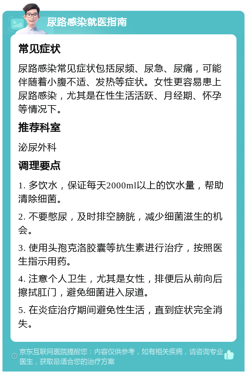 尿路感染就医指南 常见症状 尿路感染常见症状包括尿频、尿急、尿痛，可能伴随着小腹不适、发热等症状。女性更容易患上尿路感染，尤其是在性生活活跃、月经期、怀孕等情况下。 推荐科室 泌尿外科 调理要点 1. 多饮水，保证每天2000ml以上的饮水量，帮助清除细菌。 2. 不要憋尿，及时排空膀胱，减少细菌滋生的机会。 3. 使用头孢克洛胶囊等抗生素进行治疗，按照医生指示用药。 4. 注意个人卫生，尤其是女性，排便后从前向后擦拭肛门，避免细菌进入尿道。 5. 在炎症治疗期间避免性生活，直到症状完全消失。