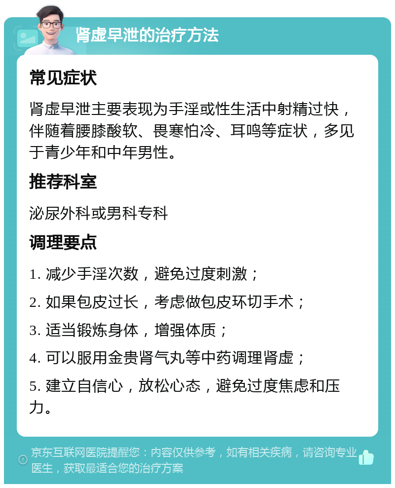 肾虚早泄的治疗方法 常见症状 肾虚早泄主要表现为手淫或性生活中射精过快，伴随着腰膝酸软、畏寒怕冷、耳鸣等症状，多见于青少年和中年男性。 推荐科室 泌尿外科或男科专科 调理要点 1. 减少手淫次数，避免过度刺激； 2. 如果包皮过长，考虑做包皮环切手术； 3. 适当锻炼身体，增强体质； 4. 可以服用金贵肾气丸等中药调理肾虚； 5. 建立自信心，放松心态，避免过度焦虑和压力。