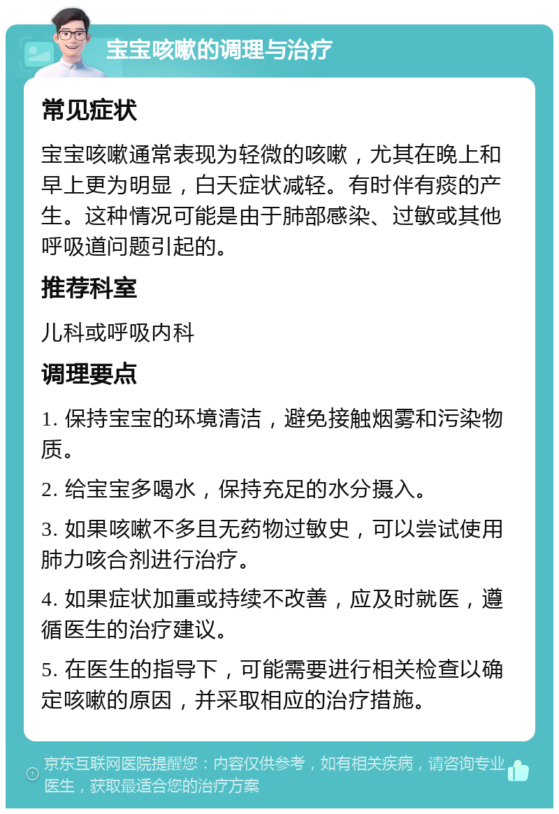 宝宝咳嗽的调理与治疗 常见症状 宝宝咳嗽通常表现为轻微的咳嗽，尤其在晚上和早上更为明显，白天症状减轻。有时伴有痰的产生。这种情况可能是由于肺部感染、过敏或其他呼吸道问题引起的。 推荐科室 儿科或呼吸内科 调理要点 1. 保持宝宝的环境清洁，避免接触烟雾和污染物质。 2. 给宝宝多喝水，保持充足的水分摄入。 3. 如果咳嗽不多且无药物过敏史，可以尝试使用肺力咳合剂进行治疗。 4. 如果症状加重或持续不改善，应及时就医，遵循医生的治疗建议。 5. 在医生的指导下，可能需要进行相关检查以确定咳嗽的原因，并采取相应的治疗措施。