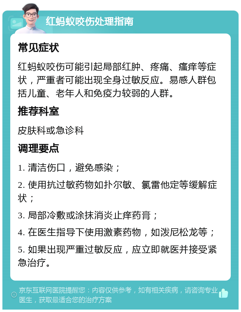 红蚂蚁咬伤处理指南 常见症状 红蚂蚁咬伤可能引起局部红肿、疼痛、瘙痒等症状，严重者可能出现全身过敏反应。易感人群包括儿童、老年人和免疫力较弱的人群。 推荐科室 皮肤科或急诊科 调理要点 1. 清洁伤口，避免感染； 2. 使用抗过敏药物如扑尔敏、氯雷他定等缓解症状； 3. 局部冷敷或涂抹消炎止痒药膏； 4. 在医生指导下使用激素药物，如泼尼松龙等； 5. 如果出现严重过敏反应，应立即就医并接受紧急治疗。