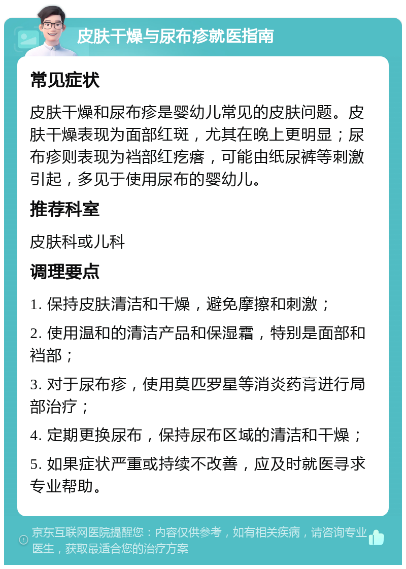 皮肤干燥与尿布疹就医指南 常见症状 皮肤干燥和尿布疹是婴幼儿常见的皮肤问题。皮肤干燥表现为面部红斑，尤其在晚上更明显；尿布疹则表现为裆部红疙瘩，可能由纸尿裤等刺激引起，多见于使用尿布的婴幼儿。 推荐科室 皮肤科或儿科 调理要点 1. 保持皮肤清洁和干燥，避免摩擦和刺激； 2. 使用温和的清洁产品和保湿霜，特别是面部和裆部； 3. 对于尿布疹，使用莫匹罗星等消炎药膏进行局部治疗； 4. 定期更换尿布，保持尿布区域的清洁和干燥； 5. 如果症状严重或持续不改善，应及时就医寻求专业帮助。