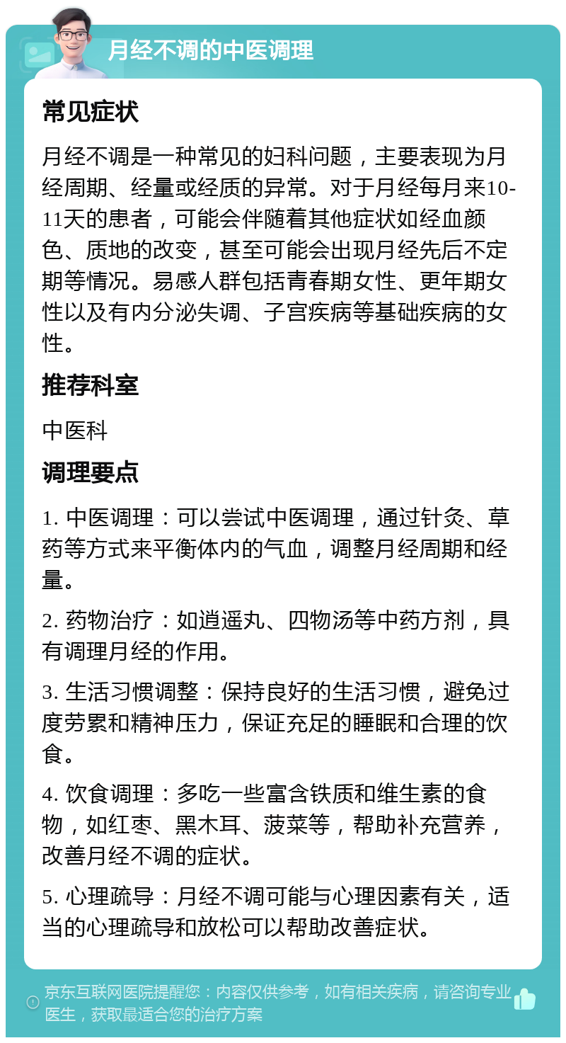 月经不调的中医调理 常见症状 月经不调是一种常见的妇科问题，主要表现为月经周期、经量或经质的异常。对于月经每月来10-11天的患者，可能会伴随着其他症状如经血颜色、质地的改变，甚至可能会出现月经先后不定期等情况。易感人群包括青春期女性、更年期女性以及有内分泌失调、子宫疾病等基础疾病的女性。 推荐科室 中医科 调理要点 1. 中医调理：可以尝试中医调理，通过针灸、草药等方式来平衡体内的气血，调整月经周期和经量。 2. 药物治疗：如逍遥丸、四物汤等中药方剂，具有调理月经的作用。 3. 生活习惯调整：保持良好的生活习惯，避免过度劳累和精神压力，保证充足的睡眠和合理的饮食。 4. 饮食调理：多吃一些富含铁质和维生素的食物，如红枣、黑木耳、菠菜等，帮助补充营养，改善月经不调的症状。 5. 心理疏导：月经不调可能与心理因素有关，适当的心理疏导和放松可以帮助改善症状。