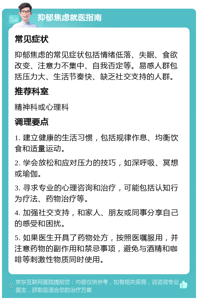 抑郁焦虑就医指南 常见症状 抑郁焦虑的常见症状包括情绪低落、失眠、食欲改变、注意力不集中、自我否定等。易感人群包括压力大、生活节奏快、缺乏社交支持的人群。 推荐科室 精神科或心理科 调理要点 1. 建立健康的生活习惯，包括规律作息、均衡饮食和适量运动。 2. 学会放松和应对压力的技巧，如深呼吸、冥想或瑜伽。 3. 寻求专业的心理咨询和治疗，可能包括认知行为疗法、药物治疗等。 4. 加强社交支持，和家人、朋友或同事分享自己的感受和困扰。 5. 如果医生开具了药物处方，按照医嘱服用，并注意药物的副作用和禁忌事项，避免与酒精和咖啡等刺激性物质同时使用。