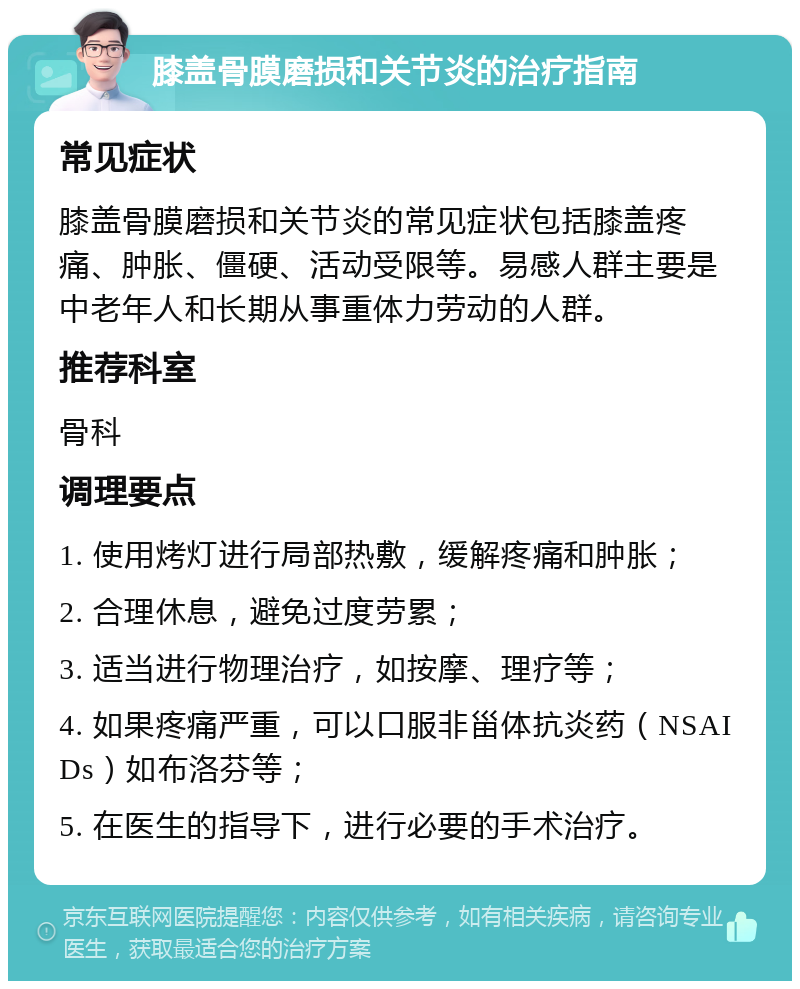 膝盖骨膜磨损和关节炎的治疗指南 常见症状 膝盖骨膜磨损和关节炎的常见症状包括膝盖疼痛、肿胀、僵硬、活动受限等。易感人群主要是中老年人和长期从事重体力劳动的人群。 推荐科室 骨科 调理要点 1. 使用烤灯进行局部热敷，缓解疼痛和肿胀； 2. 合理休息，避免过度劳累； 3. 适当进行物理治疗，如按摩、理疗等； 4. 如果疼痛严重，可以口服非甾体抗炎药（NSAIDs）如布洛芬等； 5. 在医生的指导下，进行必要的手术治疗。